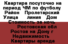 Квартира посуточно на период ЧМ по футболу › Район ­ Пролетарский › Улица ­ 4 линия › Дом ­ 7 › Стоимость за ночь ­ 30 000 - Ростовская обл., Ростов-на-Дону г. Недвижимость » Квартиры аренда посуточно   